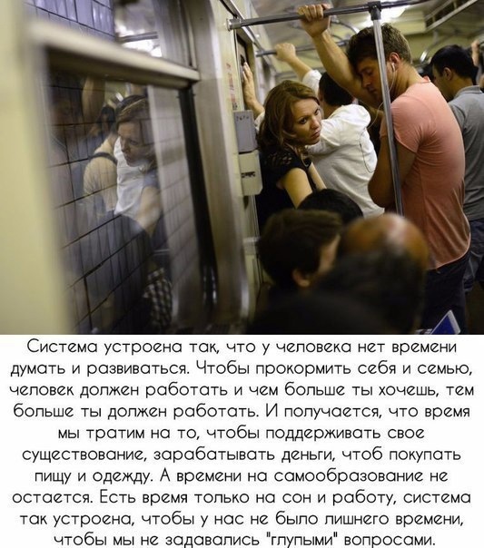 Система устроена так что у человека нет времени думать и развиваться Чтобы прокормить себя и семью чеповек должен работать и чем бопьше ты хочешь тем больше ты допжен работать И попучается что время мы тратим на то чтобы поддерживать свое существование зарабатывать деньти чтоб покупать пищу и одежду А времени на самообразование не остается Есть время топько на сон и работу система так устроена тоб