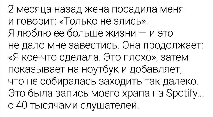 2 месяца назад жена посадила меня и говорит Только не злись Я люблю ее больше жизни и это не дало мне завестись Она продолжает Я коечто сделала Это плохо затем показывает на ноутбук и добавляет что не собиралась заходить так далеко Это была запись моего храпа на Зротіту с 40 тысячами слушателей