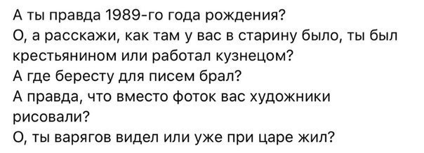 А ты правда 1989 го года рождения 0 а расскажи как там у вас в старину было ты был крестьянином или работал кузнецом А где бересту для писем брал А правда что вместо фоток вас художники рисовали 0 ты варягов видел или уже при царе жил