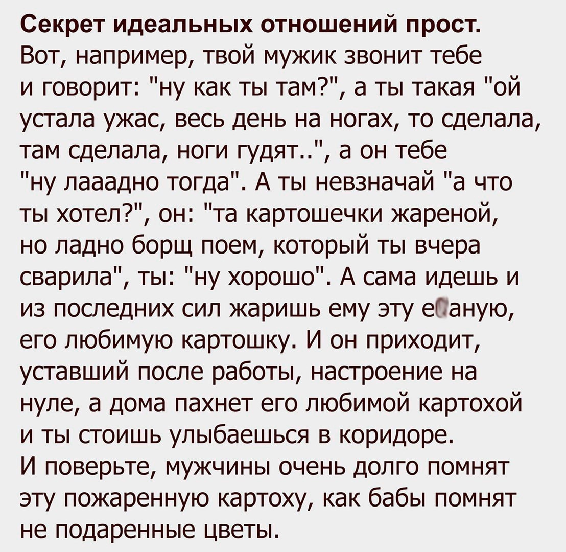 Секрет идеальных отношений прост Вот например твой мужик звонит тебе и говорит ну как ты там а ты такая ой устала ужас весь день на ногах то сделала там сделала ноги гудят а он тебе ну лааадно тогда А ты невзначай а что ты хотел он та картошечки жареной но ладно борщ поем который ты вчера сварила ты ну хорошо А сама идешь и из последних сил жаришь ему эту еСаную его любимую картошку И он приходит 