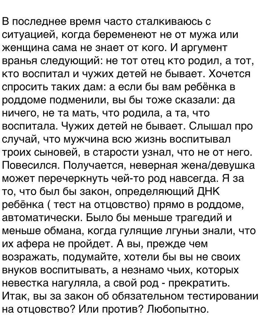 В последнее время часто сталкиваюсь с ситуацией когда беременеют не от мужа или женщина сама не знает от кого И аргумент вранья следующий не тот отец кто родил а тот кто воспитал и чужих детей не бывает Хочется спросить таких дам а если бы вам ребёнка в роддоме подменили вы бы тоже сказали да ничего не та мать что родила а та что воспитала Чужих детей не бывает Слышал про случай что мужчина всю жи