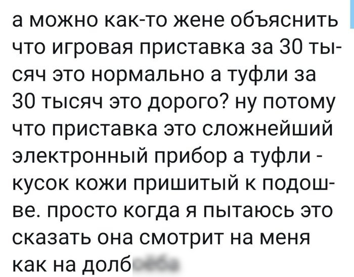 а можно как то жене объяснить что игровая приставка за 30 ты сяч это нормально а туфли за 30 тысяч это дорого ну потому что приставка это сложнейший электронный прибор а туфли кусок кожи пришитый к подош ве просто когда я пытаюсь это сказать она смотрит на меня как на долб