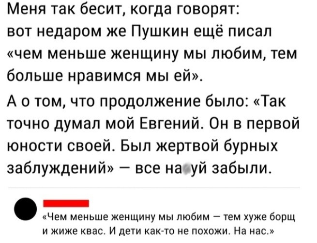 Меня так бесит когда говорят вот недаром же Пушкин ещё писал чем меньше женщину мы любим тем больше нравимся мы ей А о том что продолжение было Так точно думал мой Евгений Он в первой юности своей Был жертвой бурных заблуждений все начуй забыли _ Чем меньше женщину мы любим тем хуже борщ И жиже квас И дети КаК ТО не ПОХОЖИ На нас