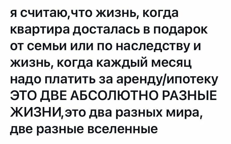 я считаючто жизнь когда квартира досталась в подарок от семьи или по наследству и жизнь когда каждый месяц надо платить за арендуипотеку ЭТО дВЕ АБСОЛЮТНО РАЗНЫЕ ЖИЗНИэто два разных мира две разные вселенные