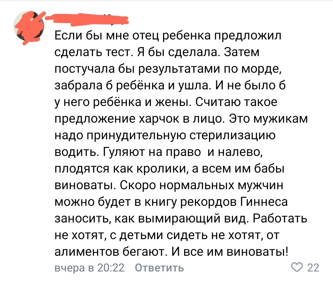 Если бы мне отец ребенка предложил ' сделать тест. Я бы сделала. Затем постучала бы результатами по морде, забрала б ребёнка и ушла. И не было 6 унего ребёнка и жены. Считаю такое предложение харчок в лицо. Это мужикам надо принудительную стерилизацию водить. Гуляют на право и налево, плодятся как кролики, а всем им бабы виноваты. Скоро нормальных мужчин можно будет в книгу рекордов гиннеса заносить, как вымирающий вид. Работать не хотят, с детьми сидеть не хотят, от алиментов бегают. И все им виноваты! Вчера в 20:22  ответить 2