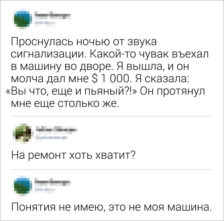 __ Проснулась ночью от звука сигнализации Какойто чувак въехал в машину во дворе Я вышла и он молча дал мне 31 000 Я сказала Вы что еще и пьяный Он протянул мне еще столько же ___ На ремонт хоть хватит __ ПОНЯТИЯ не имею ЭТО не МОЯ МЭШИНЭ