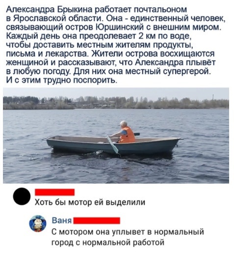 Александра Брыкина работает почтальоном в Ярославской области Она единственный человек связывающий остров Юршинский внешним миром Каждый день она преодолевает 2 км по воде чтобы доставить местным жителям продукты письма и лекарства Житепи острова восхищаются жен иной и рассказывают что Александра ппывет в пю ую погоду Для них она местный супергерой И с этим трудно поспорить х б ей Ваня С мотором о