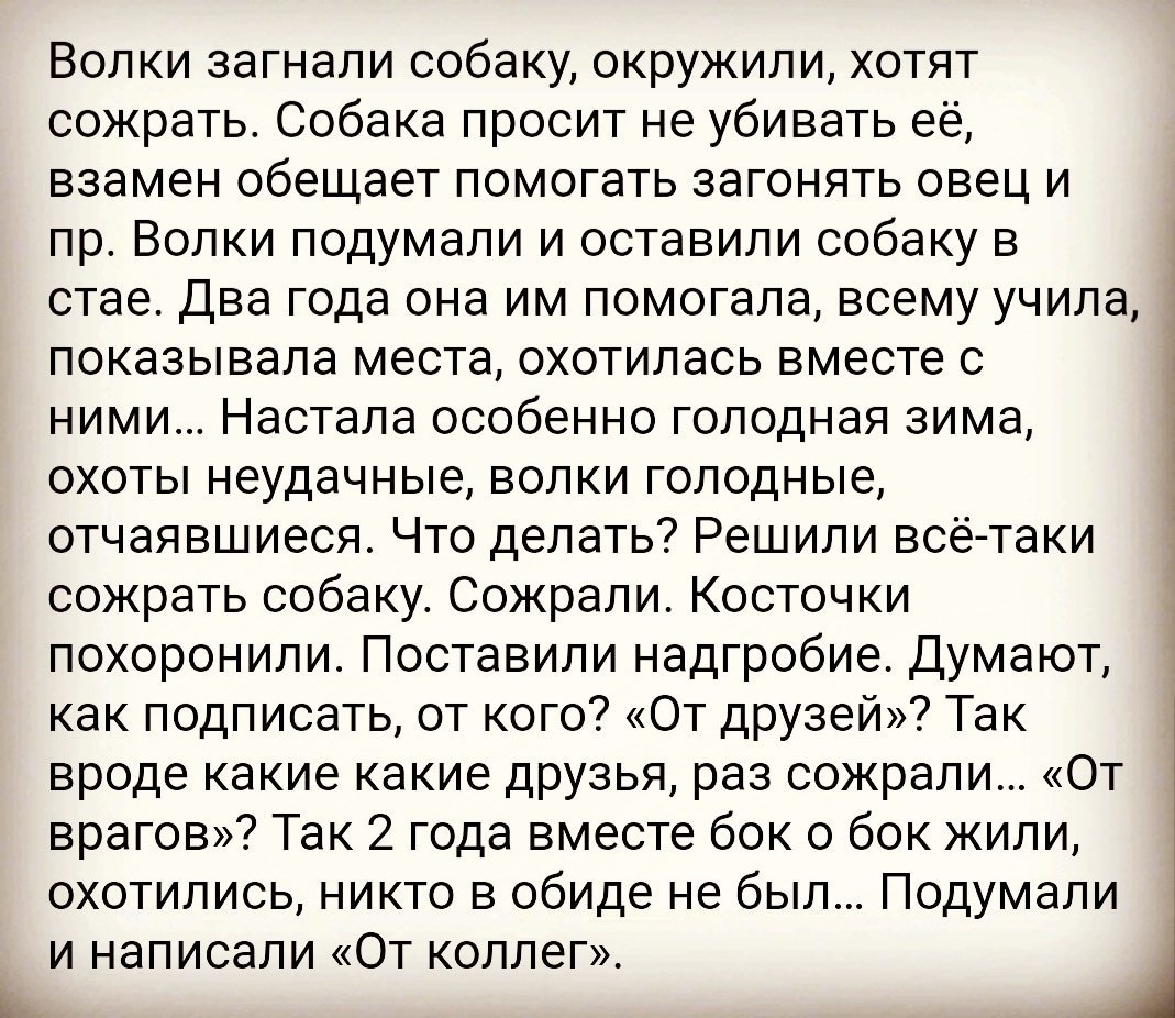 Волки загнали собаку окружили хотят сожрать Собака просит не убивать её взамен обещает помогать загонять овец и пр Волки подумали и оставили собаку в стае Два года она им помогала всему учила показывала места охотилась вместе с ними Настала особенно голодная зима охоты неудачные волки голодные отчаявшиеся Что делать Решили всё таки сожрать собаку Сожрали Косточки похоронили Поставили надгробие Дум