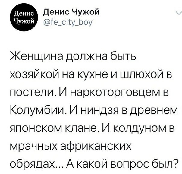 денис Чужой Ге_сіту_роу Женщина должна быть хозяйкой на кухне и шлюхой в постели И наркоторговцем в Колумбии И ниндзя в древнем японском клане И колдуном в мрачных африканских обрядах А какой вопрос был