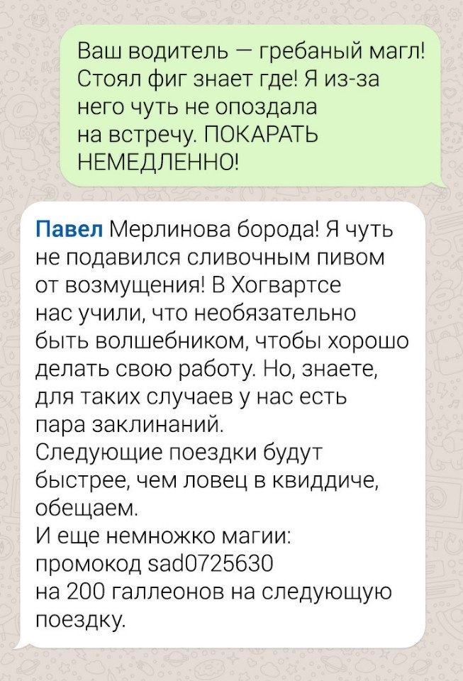 Ваш водитель гребаный магл Стоял фиг знает где Я изза него чуть не опоздала на встречу ПОКАРАТЬ НЕМЕДЛЕННО Павел Мерлинова борода Я чуть не подавился сливочным пивом от возмущения В Хогвартсе нас учили что необязательно быть вол дебником чтобы хорошо делать свою работу Но знаете для таких случаев у нас есть пара закгинаний Следующие поездки будут быстрее чем ловец в квиддиче обещаем И еще немножко