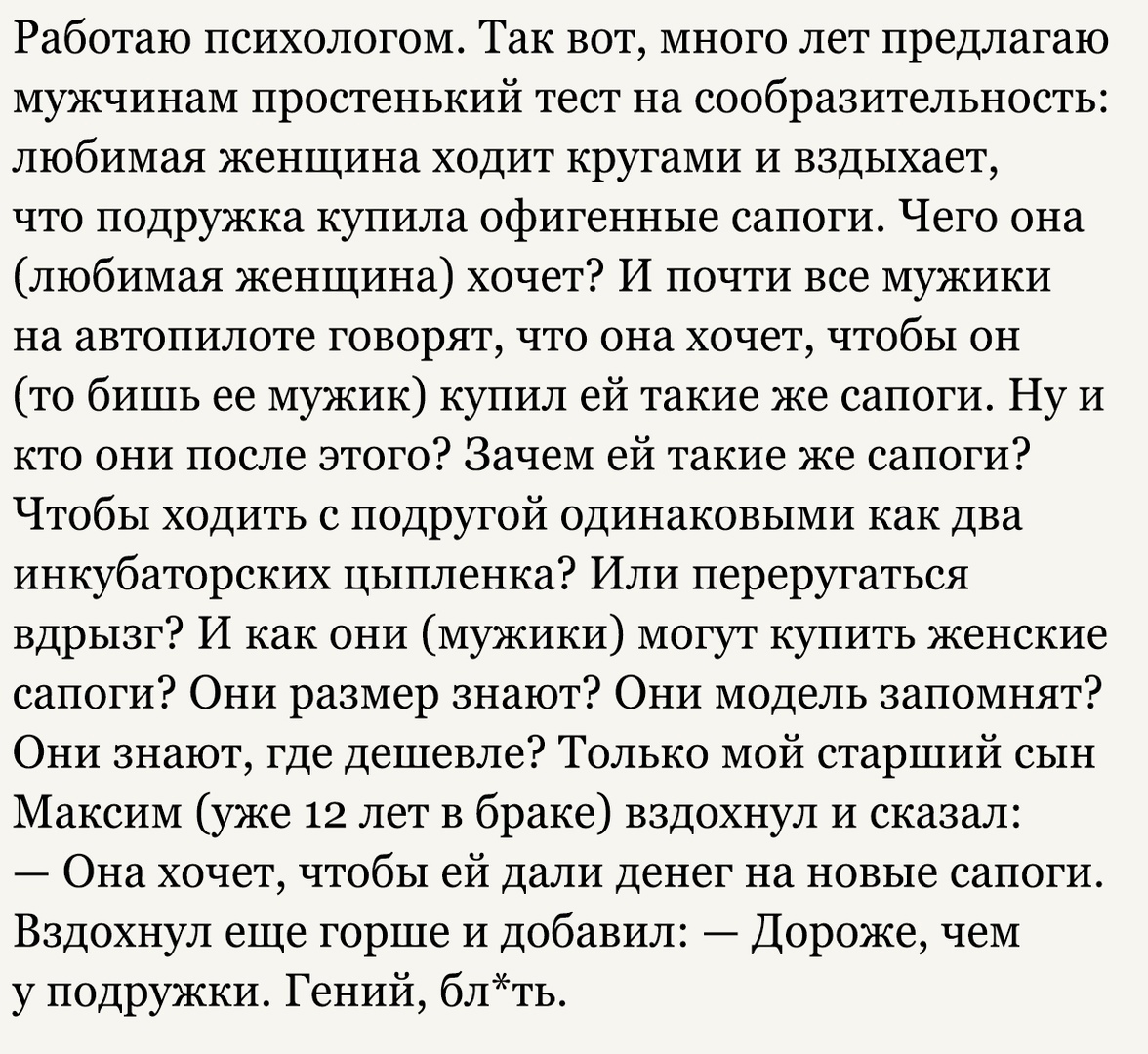 Работаю психологом Так вот много лет предлагаю мужчинам простенький тест на сообразительность любимая женщина ходит кругами и вздыхает что подружка купила офигенные сапоги Чего она любимая женщина хочет И почти все мужики на автопилоте говорят что она хочет чтобы он то бишь ее мужик купил ей такие же сапоги Ну и кто они после этого Зачем ей такие же сапоги Чтобы ходить с подругой одинаковыми как д