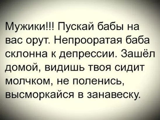 Цужики!!! Пускай бабы на ' вас орут. Непрооратая баба склонна к депрессии. Зашёл домой, видишь твоя сидит молчком, не поленись, ысморкайся в занавеску. '