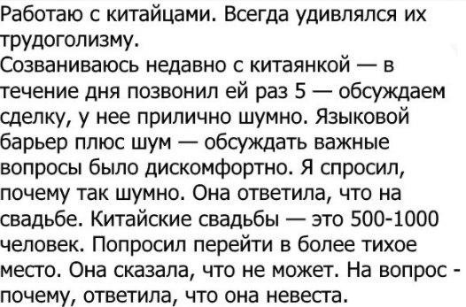 Работаю с китайцами Всегда удивлялся их трудоголизму Созваниваюсь недавно с китаянкой в течение дня позвонил ей раз 5 обсуждаем сделку у нее прилично шумно Языковой барьер плюс шум обсуждать важные вопросы было дискомфортно Я спросил почему так шумно Она ответила что на свадьбе Китайские свадьбы это 5001000 человек ПОПРОСИЛ перейти В более тихое МЕСГО Она сказала ЧТО не может На ВОПРОС _ почему от
