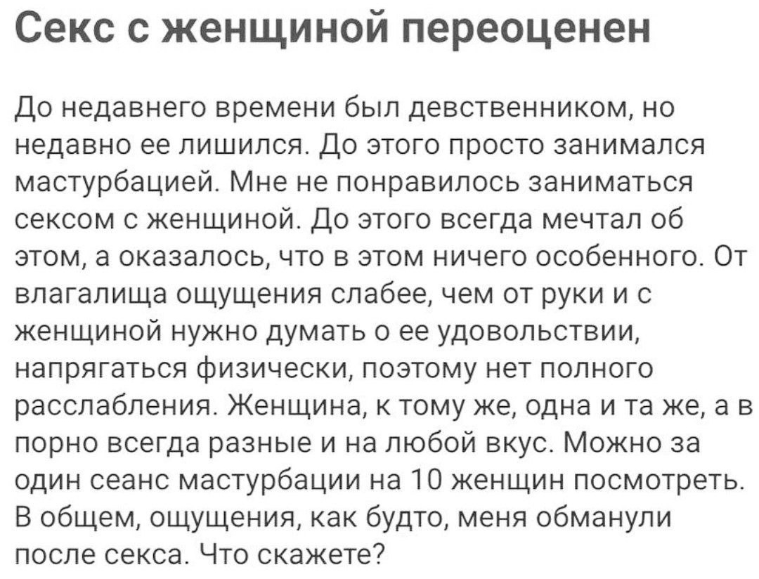 Секс с женщиной переоценен До недавнего времени был девственником но недавно ее лишился До этого просто занимался мастурбацией Мне не понравилось заниматься сексом с женщиной До этого всегда мечтал об этом а оказалосьчто в этом ничего особенного От влагалища ощущения слабее чем от руки и с женщиной нужно думать о ее удовольствии напрягаться физически поэтому нет полного расслабления Женщина к тому