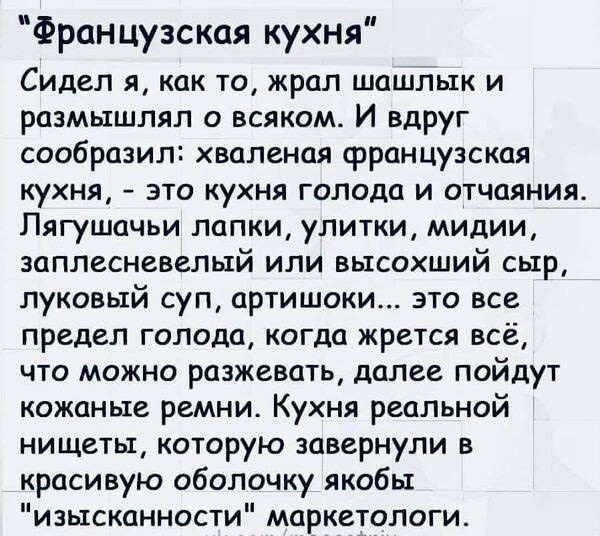 Французская кухня Сидел я как то жрал шашлык и размышлял о всяком И вдруг сообразил хваленая французская кухня это кухня голода и отчаяния Пягушачьи лапки улитки мидии заплесневелый или высохший сыр луковый суп артишоки это все предел голода когда жрется всё что можно разжевать далее пойдут кожаные ремни Кухня реальной нищеты которую завернули в красивую оболочку якобы изысканности маркетологи