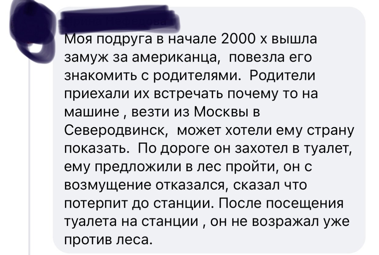 Ноя подруга в начале 2000 х вышла замуж за американца повезла его знакомить с родителями Родители приехали их встречать почему то на машине везти из Москвы в Северодвинск может хотели ему страну показать По дороге он захотел в туалет ему предложили в лес пройти он с возмущение отказался сказал что потерпит до станции После посещения туалета на станции он не возражал уже против леса