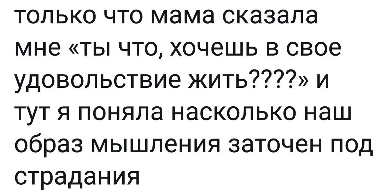 только что мама сказала мне ты что хочешь в свое удовольствие жить и тут я поняла насколько наш образ мышления заточен под страдания