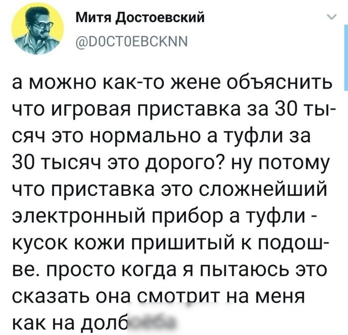 Митя достоевский ВОСТОЕВСКММ а можно как то жене объяснить что игровая приставка за 30 ты сяч это нормально а туфли за 30 тысяч это дорого ну потому что приставка это сложнейший электронный прибор а туфли кусок кожи пришитый к подош ве просто когда я пытаюсь это сказать она смотрит на меня как на долб
