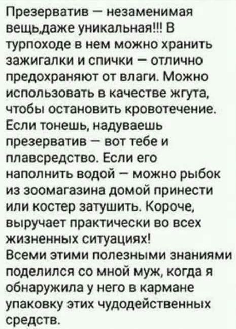 Презерватив незаменимая вещьдаже уникальная В турпоходе в нем можно хранить зажигалки и спички отлично предохраняют от влаги Можно использовать в качестве жгута чтобы остановить кровотечение Если тонешь надуваешь презерватив вот тебе и ппавсредство Если его наполнить водой можно рыбок из зоомагазине домой принести или костер затушить Короче выручает практически во всех жизненных ситуациях Всеми эт