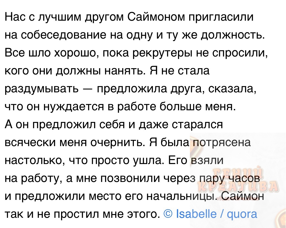 Нас с лучшим другом Саймоном пригласили на собеседование на одну и ту же должность Все шло хорошо пока рекрутеры не спросили кого они должны нанять Я не стала раздумывать предложила дРУга сказала что он нуждается в работе больше меня А он предложил себя и даже старался всячески меня очернить Я была потрясена настолько что просто ушла Его взяли на работу а мне позвонили через пару часов и предложил