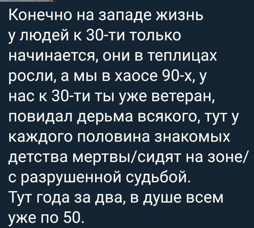 Конечно на западе жизнь у людей к 30 ти только начинается они в теплицах росли а мы в хаосе 90 х у нас к 30 ти ты уже ветеран повидал дерьма всякого тут у каждого половина знакомых детства мертвысидят на зоне с разрушенной судьбой Тут года за два в душе всем уже по 50