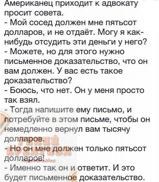 Американец приходит к адвокату просит совета Мой сосед должен мне пятьсот долларов и не отдаёт Могу я как нибудь отсудить эти деньги у него Можете но для этого нужно письменное доказательство что он вам должен У вас есть такое доказательство Боюсь что нет Он у меня просто так взял Тогда напишите ему письмо и потребуйте в этом письме чтобы он немедленно вернул вам тысячу долларов Но он мне должен т