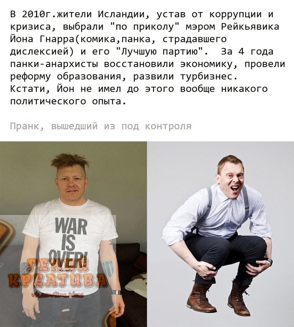 В 2016гжители Исландии устав от коррупции и кризиса выбрали по приколу мэром Рейкьявика Йона Гнарракомикапанка страдавшего дислексией и его Лучшую партию За 4 года панкианархисты восстановили экономику провели реформу образования развили турбизнес Кстати Йон не имел до этого вообще никакого политического опыта Пранк ВЫШЕДШИЙ ИЗ ПОД КОНТРОЛЯ