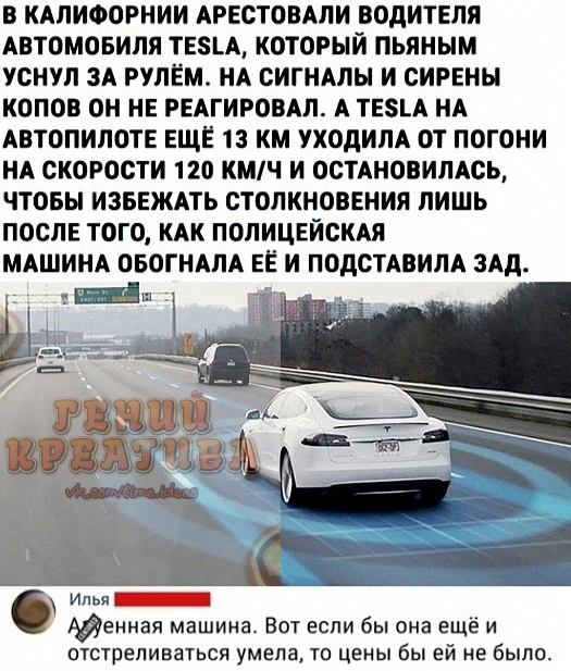 В КАЛИФОРНИИ АРЕСТОВАЛИ ВОДИТЕЛЯ АВТОМОБИЛЯ ТЕА КОТОРЫЙ ПЬЯНЫМ УСНУЛ ЗА РУЛЕМ НА СИГНАЛЫ И СИРЕНЫ КОПОБ ОН НЕ РЕАГИРОВАЛ А ТЕА НА АВТОПИЛОТЕ ЕЩЕ 13 КМ УХОДИЛА ОТ ПОГОНИ НА СКОРОСТИ 120 КМЧ И ОСТАНОВИЛАСЬ ЧТОБЫ ИЗБЕЖАТЬ СТОЛКНОВЕНИЯ ЛИШЬ ПОСЛЕ ТОГО КАК ПОЛИЦЕИСКАЯ МАШИНА ОБОГНАПА ЕЕ И ПОдСТАВИЛА ЗАд М Илья Адениая машина Вот если бы она ещё и отстреливаться умела то цены бы ей не было