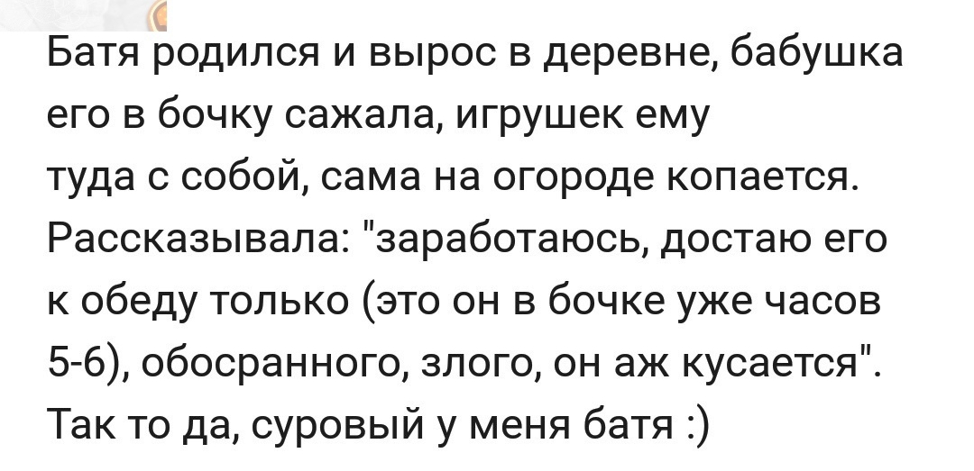 Батя родился и вырос в деревне бабушка его в бочку сажала игрушек ему туда с собой сама на огороде копается Рассказывала заработаюсь достаю его к обеду только это он в бочке уже часов 5 6 обосран ного злого он аж кусается Так то да суровый у меня батя