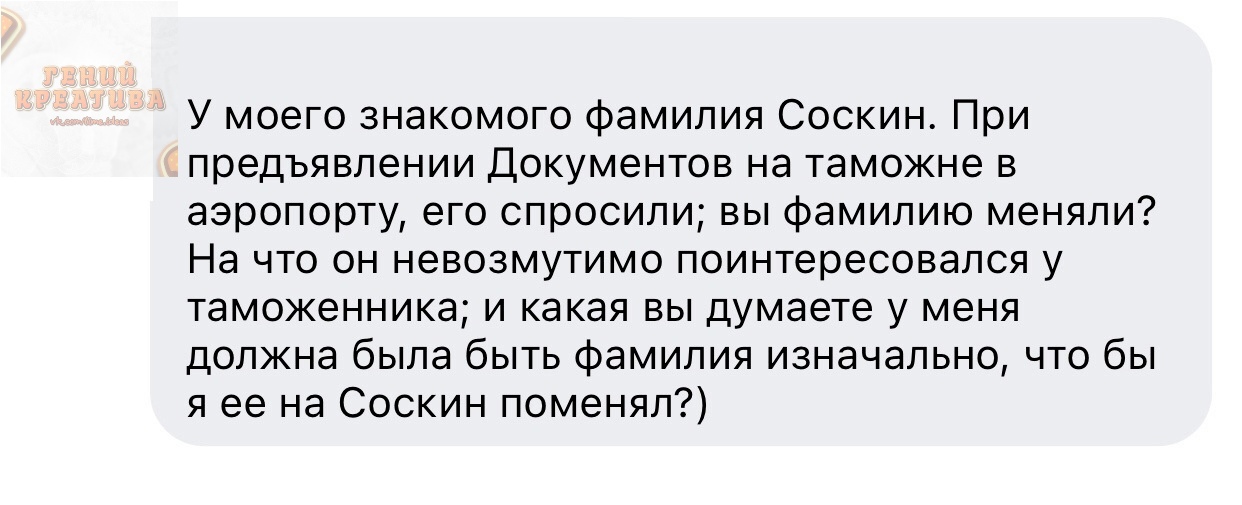У моего знакомого фамилия Соскин При предъявлении Документов на таможне в аэропорту его спросили вы фамилию меняли На что он невозмутимо поинтересовался у таможенника и какая вы думаете у меня должна была быть фамилия изначально что бы я ее на Соскин поменял