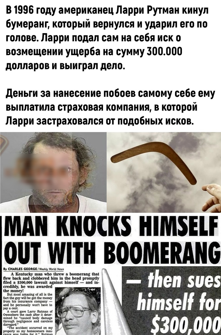 В 1996 году американец Ларри Рутман кинул бумеранг который вернулся и ударил его по голове Ларри подал сам на себя иск о возмещении ущерба на сумму 300000 долларов и выиграл депо деньги за нанесение побоев самому себе ему выплатила страховая компания в которой Ларри застраховапся от подобных исков МА КНОСКЗ ШМЗЕП ОШ МПН _ВООМЕВАМБ цжшш3и3гцш _ ьеп иез Ьітзе іо