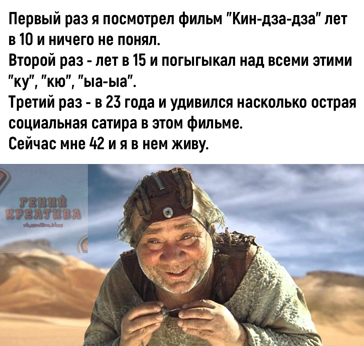 Первый раз я посмотрел фильм Кин дза дза лет в 10 и ничего не понял Второй раз лет в 15 и погыгыкал над всеми этими КУ Кю Ьа Ьа Третий раз в 23 года и удивился насколько острая социальная сатира в этом фильме Сейчас мне 42 и я в нем живу