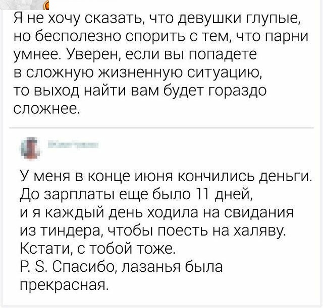 Ю Я НЕ ХОЧУ СКЭЗЭТЬ ЧТО ДЕВУШКИ глупые НО бЕСПОЛЕЗНО спорить С ТЕМ ЧТО парни умнее Уверен если ВЫ попадете В СЛОЖНУЮ ЖИЗНЭННУЮ СИТУЗЦИЮ то выход найти вам будет гораздо сложнее У меня в конце июня кончились деньги До зарплаты еще было П дней и я каждый день ходила на свидания из тиндера чтобы поесть на халяву Кстати с тобой тоже Р 8 Спасибо лазанья была прекрасная