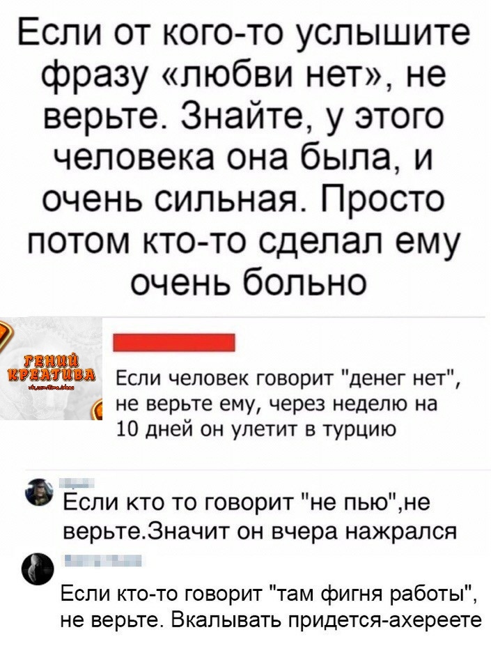 Если от кого то услышите фразу любви нет не верьте Знайте у этого человека она была и очень сильная Просто потом ктото сделал ему очень больно _ Если человек говорит денег нет не верьте ему через неделю на 10 дней он улетит в турцию Если кто то говорит не пьюне верьте3начит он вчера нажрался Если кто то говорит там фигня работы не верьте Вкалывать придется ахереете