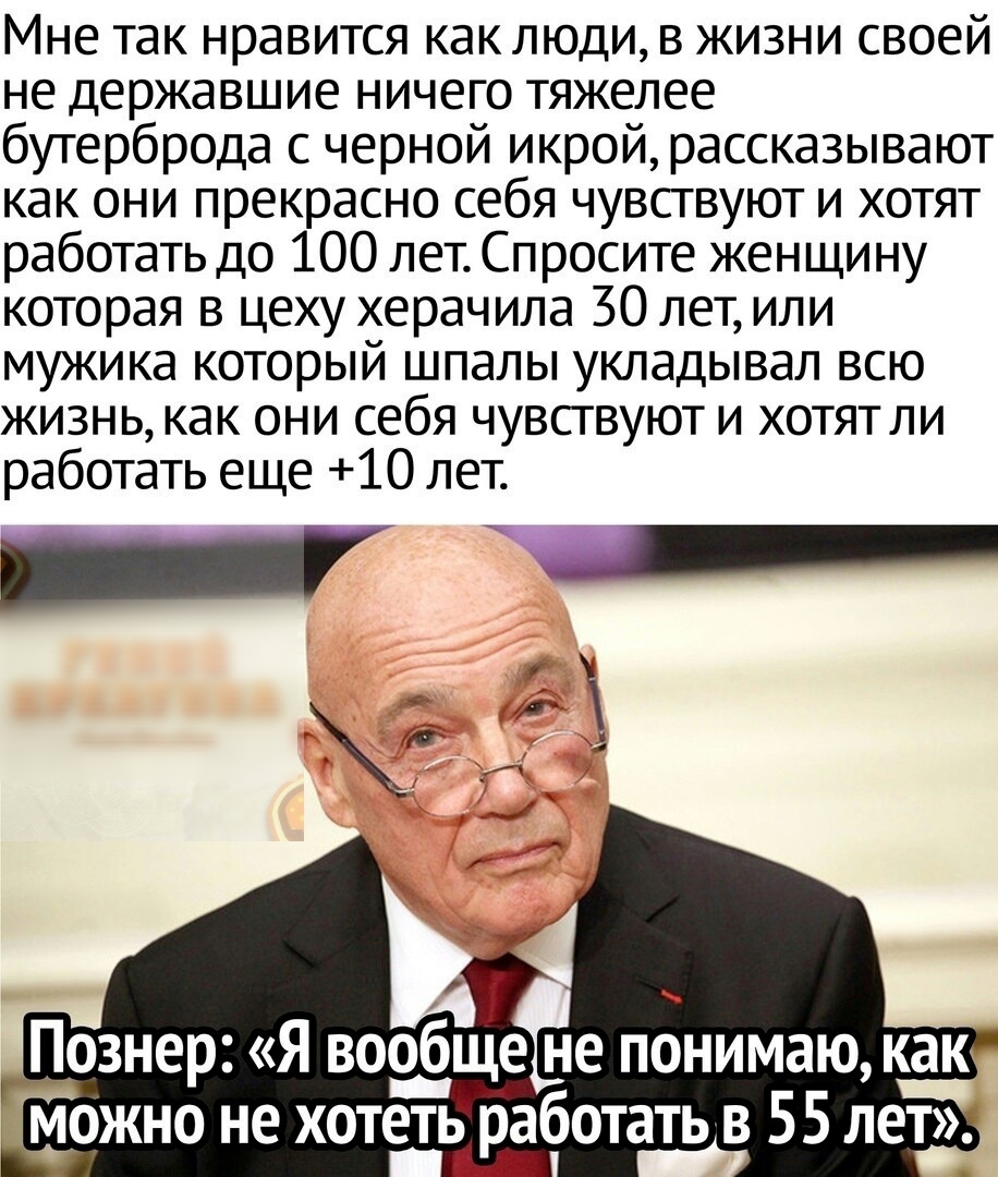 Мне так нравится как люди в жизни своей не державшие ничего тяжелее бутерброда с черной икрой рассказывают как они прекрасно себя чувствуют и хотят работать до 100 лет Спросите женщину которая в цеху херачила 30 лет или мужика который шпалы укладывал всю жизнь как они себя чувствуют и хотят ли работать еще 10 лет я __ Познер Я вообщен не понимаю как можно не хотеть работать в 55 лет