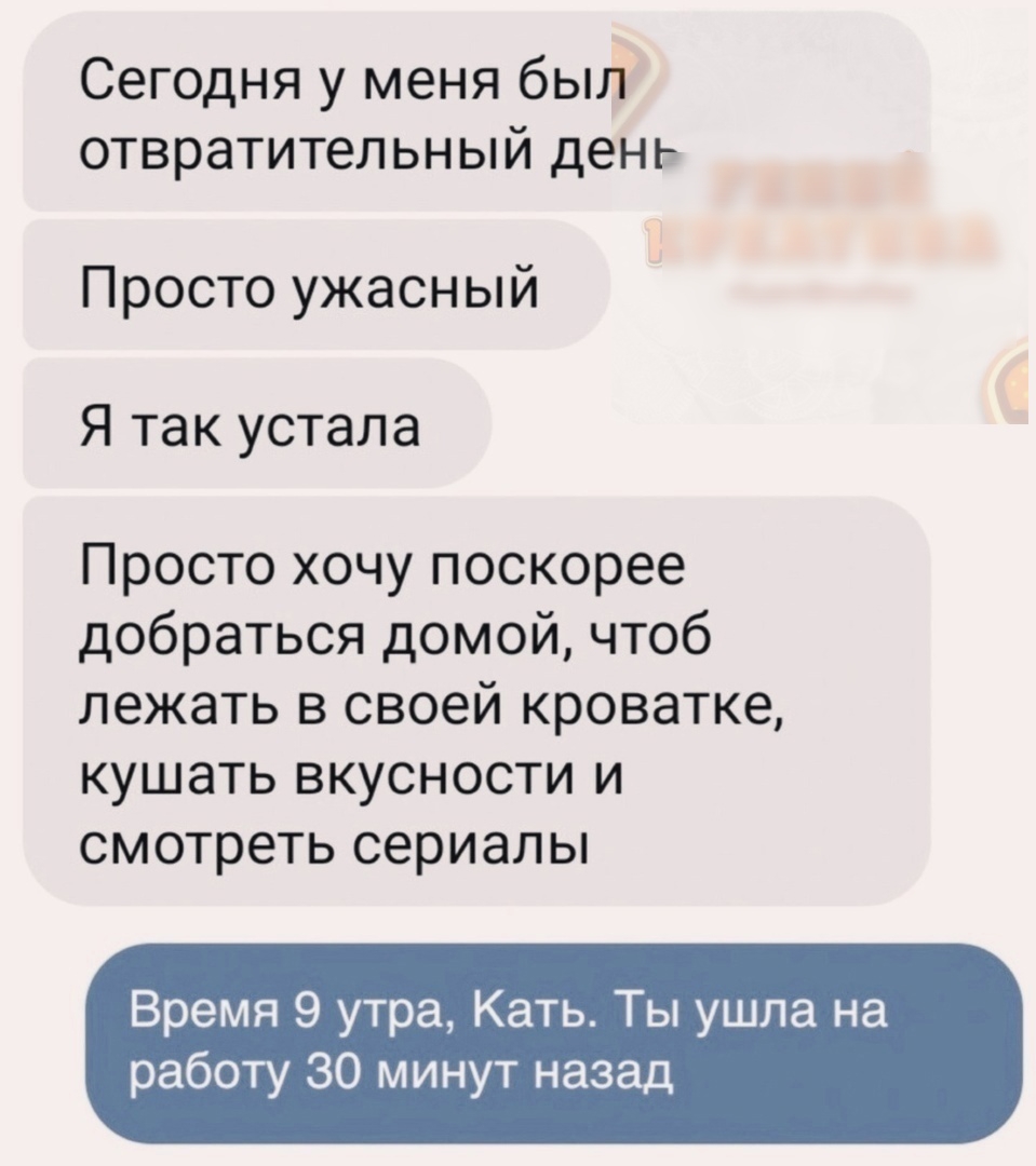 Сегодня у меня был отвратительный день Просто ужасный Я так устала Просто хочу поскорее добраться домой чтоб лежать в своей кроватке кушать вкусности и смотреть сериалы Время 9 утра Кать Ты ушла на работу 30 минут назад