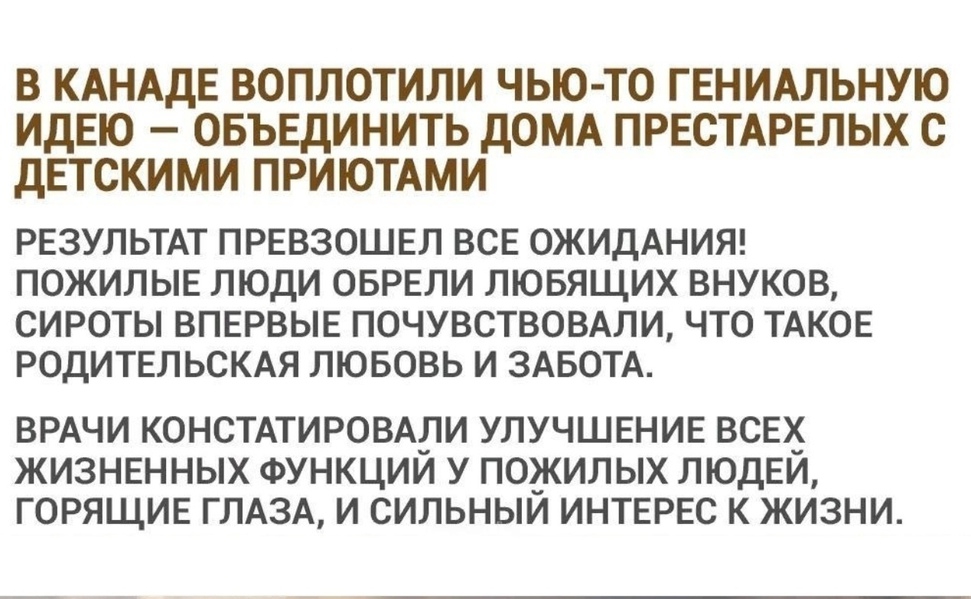 В КАНАДЕ ВОПЛОТИЛИ ЧЬЮ ТО ГЕНИАЛЬНУЮ ИДЕЮ ОБЪЕДИНИТЬ дОМА ПРЕСТАРЕЛЫХ С ДЕТСКИМИ ПРИЮТАМИ РЕЗУЛЬТАТ ПРЕВЗОШЕЛ ВСЕ ОЖИДАНИЯ ПОЖИЛЫЕ ЛЮДИ ОБРЕЛИ ЛЮБЯЩИХ ВНУКОВ СИРОТЫ ВПЕРВЫЕ ПОЧУВСТВОВАЛИ ЧТО ТАКОЕ РОДИТЕЛЬСКАЯ ЛЮБОВЬ И ЗАБОТА ВРАЧИ КОНСТАТИРОВАЛИ УЛУЧШЕНИЕ ВСЕХ ЖИЗНЕННЫХ ФУНКЦИИ У ПОЖИЛЫХ ЛЮДЕИ ГОРЯЩИЕ ГЛАЗА И СИЛЬНЫИ ИНТЕРЕС К ЖИЗНИ