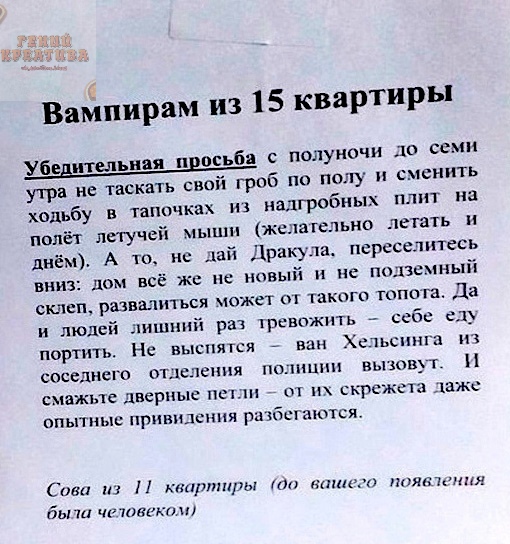 Вяьширам из 15 квартиры убедительнаяпросьба с полуночи 7 семи утра не таскать свой гроб по полу и сменить ходьбу в тапочках из надгробных плит на полёт летучей мыши желательно летать и днём. А то, не дай дракула, переселитесь вниз: дом всё же не новый и не подземны склеп, развалиться может от такого топота. Да и людей лишний раз тревожить  себе еду портить. Не выспятся  ван хельсинга из соседнего отделения полиции вызовут и смажьте дверные петли  от их скрежета даже. Опытные привидения разбегаются. Сова из 11 квартиры до вашего появления была человеком