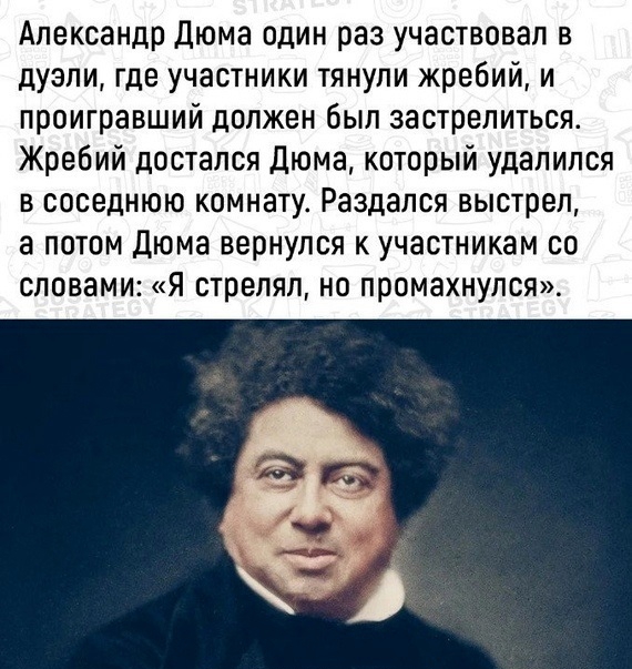 Александр Дюма один раз участвовал в дуэли где участники тянули жребий и проигравший должен был застрелиться Жребий достался Дюма который удалился в соседнюю комнату Раздался выстрел а потом Дюма вернулся к участникам со словами я стрелял но промахнулся