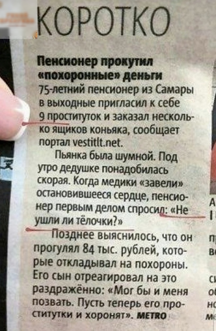 КОРОТКО по 75тиий пенсионер из Самары в выходные пригласил к себе 9 п ок и заказал несколь ко ящиков коньяка сообщает портал этим Пьянка была шумной Под утро дедушке понадобилась скорая Когда медики завели ООЗНОВИВШЕеСЯ сердце ПЕНСИО нер первым делом спросищніт ушли ли тёлочки ЬТ0311э1ёеЁьіяснйлось что он прогулял 84 тыс рублей кото рые откладывал на похороны Его сын отреагировал на это раздражённ