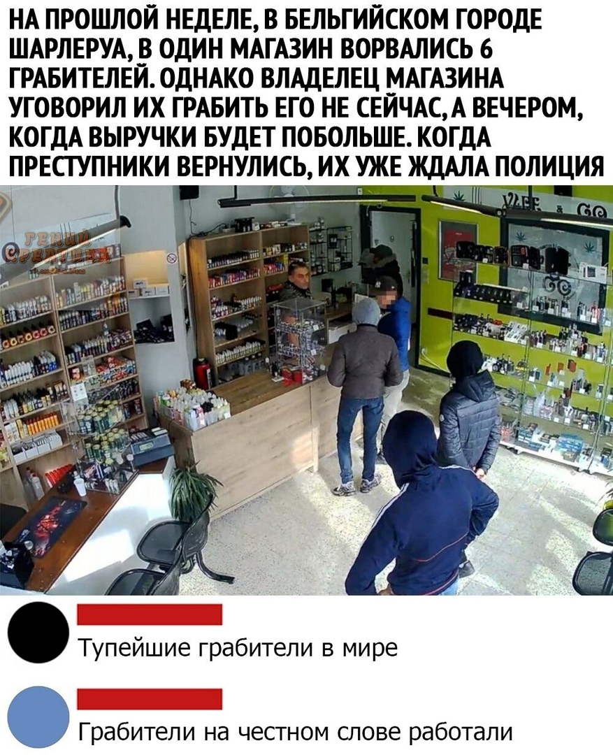 НА ПРОШЛОЙ НЕДЕЛЕ В БЕЛЬГИЙСКОМ ГОРОДЕ ШАРЛЕРУА В ОДИН МАГАЗИН ВОРВАЛИСЬ 6 ГРАБИТЕЛЕЙ ОДНАКО ВЛАДЕЛЕЦ МАГАЗИНА УГОВОРИЛ ИХ ГРАБИТЬ ЕГО НЕ СЕИЧАСА ВЕЧЕРОМ КОГДА ВЫРУЧКИ БУДЕТ ПОБОЛЬШЕ КОГДА Тупейшие грабители в мире Грабители на честном слове работали