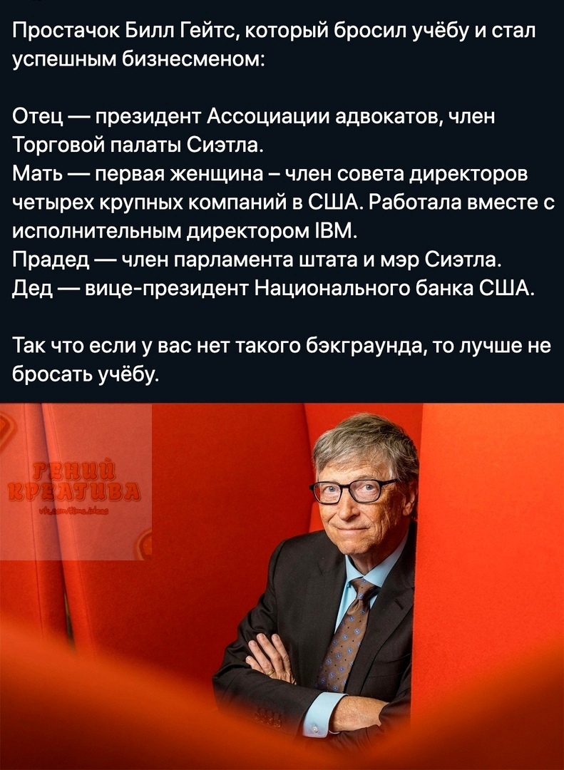 Простачок Билл Гейтс который бросил учёбу и стал успешным бизнесменом Отец президент Ассоциации адвокатов член Торговой палаты Сиэтла Мать первая женщина член совета директоров четырех крупных компаний в США Работала вместе с исполнительным директором ВМ Прадед член парламента штата и мэр Сиэтла Дед вице президент Национального банка США Так что если у вас нет такого бзкграунда то лучше не бросать