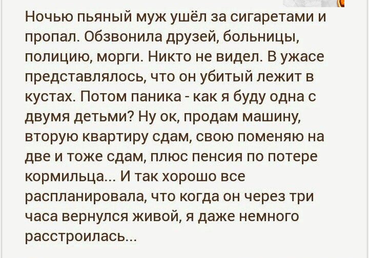 Ночью пьяный муж ушёл за сигаретами и пропал обзвонила друзей больницы полицию морги Никто не видел В ужасе представлялось что он убитый лежит в кустах Потом паника как я буду одна с двумя детьми Ну ок продам машину вторую квартиру сдам свою поменяю на две и тоже сдам плюс пенсия по потере кормильца И так хорошо все распланировала что когда он через три часа вернулся живой я даже немного расстроил