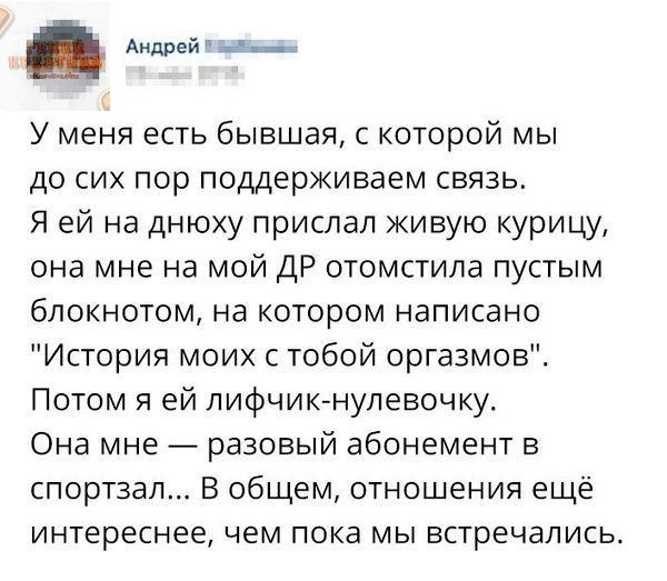 Андрей 1 У меня есть бывшая с которой мы до сих пор поддерживаем связь Я ей на днюху прислал живую курицу она мне на мой ДР отомстила пустым блокнотом на котором написано История моих с тобой оргазмов Потом я ей лифчик нулевочку Она мне разовый абонемент в спортзал В общем отношения ещё интереснее чем пока мы встречались