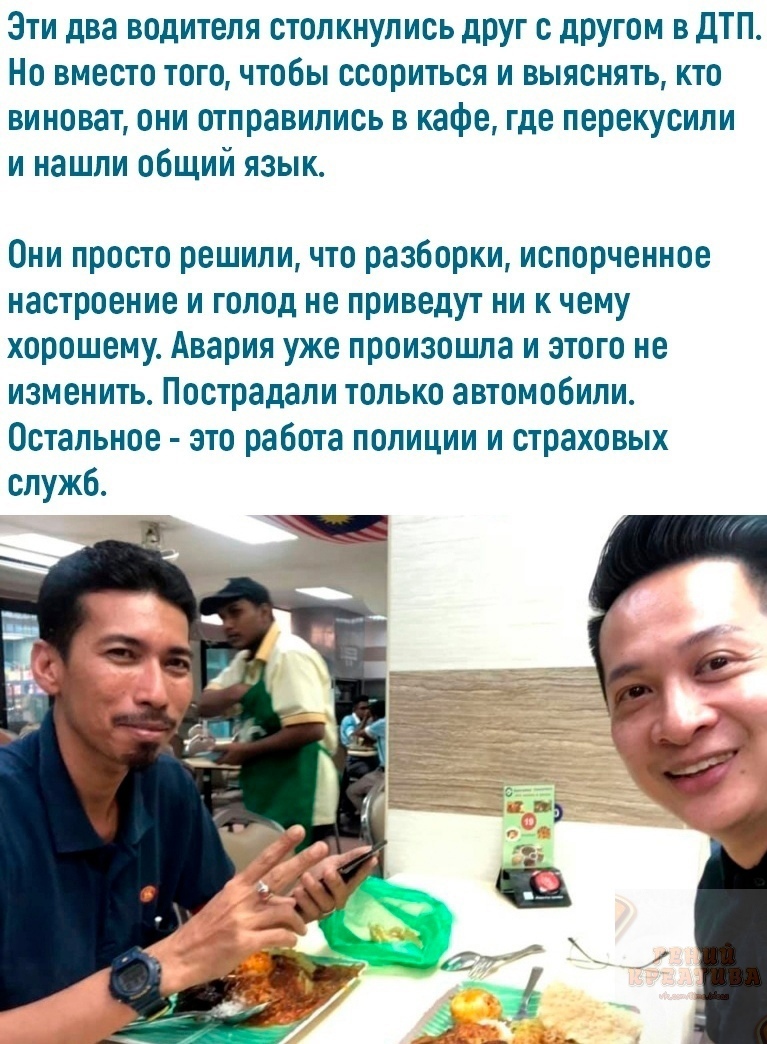 Эти два водителя столкнулись друг с другом в дтп. Но вместо того, чтобы ссориться и выяснять, кто виноват, они отправились в кафе, где перекусили и нашли общий язык. Они просто решили, что разборки, испорченное настроение и голод не приведут ни к чему хорошему. Авария уже произошла и этого не изменить. Пострадали только автомобили. Остальное  это работа полиции и страховых служб.