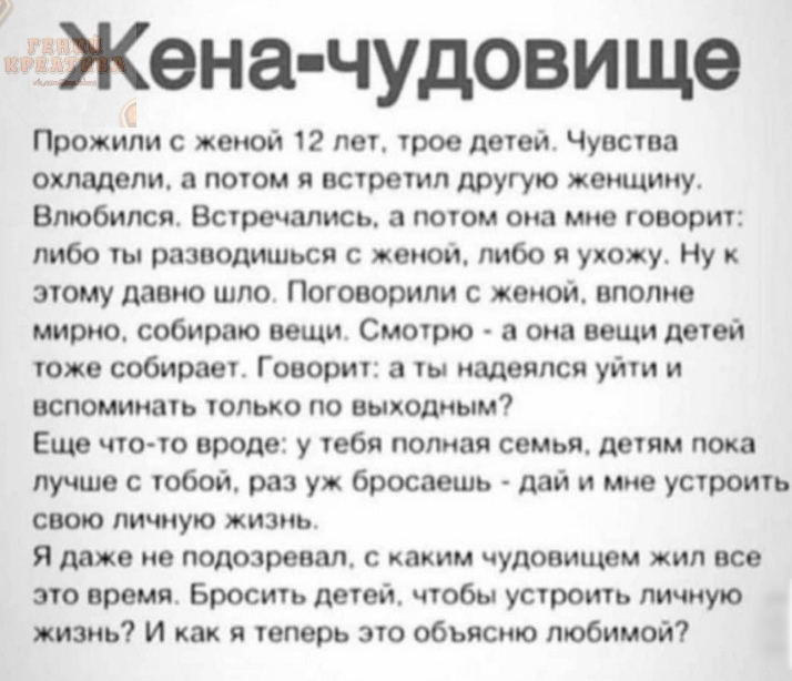 жёгЖена чудовище Прожипи с женой 12 лет трое детей Чувства охладели а потом я встретил другую женщину Влюбился Встречались а потом она мне говорит либо ты разводиться с жеиои либо я ухожу Ну этому давно шло Поговорили с женой вполне мирно собираю вещи Смотрю а она вещи детей тоже собирает Говорит а ты надеялся уйти и вспоминать только по выходным Еще что то вроде у тебя полная семья детям пока луч