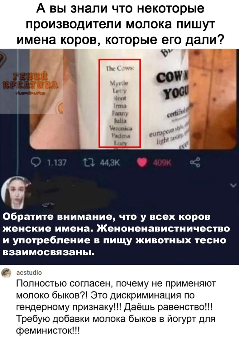 А вы знали что некоторые производители молока пишут имена коров, которые его дали? Е оы м обратите внимание, что у всех коров женские имена. Женоненавистничество и употребление в пищу животных тесно взаимосвязаны.  Г полностью согласен, почему не применяют молоко быков?! Это дискриминация по гендерному признаку!!! Даёшь равенство!!! Требую добавки молока быков в йогурт для феминисток!!!