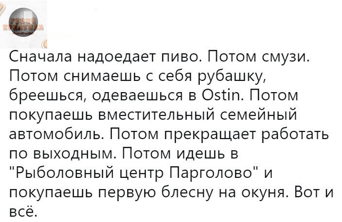 Сначала надоедает пиво Потом смузи Потом снимаешь с себя рубашку бреешься одеваешься в Оэтіп Потом покупаешь вместительный семейный автомобиль Потом прекращает работать по выходным Потом идешь в Рыболовный центр Парголово и покупаешь первую блесну на окуня Вот и всё