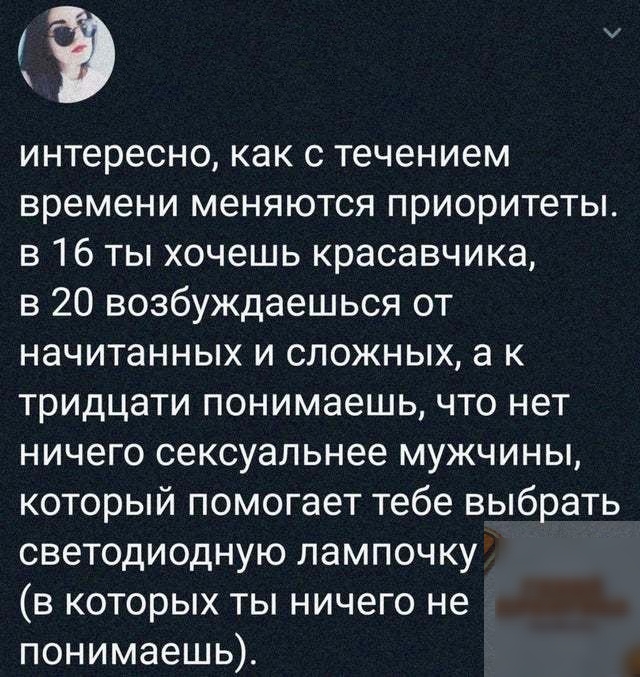 интересно как с течением времени меняются приоритеты в 16 ты хочешь красавчика в 20 возбуждаешься от начитанных и сложных а к тридцати понимаешь что нет ничего сексуальнее мужчины который помогает тебе выбрать светодиодную лампочку в которых ты ничего не понимаешь