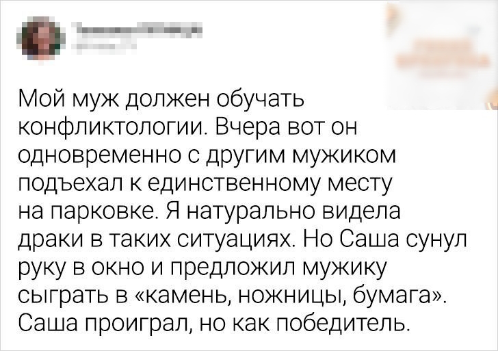 Мой муж должен обучать конфликтологии Вчера вот он одновременно с другим мужиком подъехал к единственному месту на парковке Я натурально видела драки в таких ситуациях Но Саша сунул руку в окно и предложил мужику сыграть в камень ножницы бумага Саша проиграл но как победитель